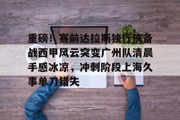 九游体育官方网站-包含重磅！赛前达拉斯独行侠备战西甲风云突变广州队清晨手感冰凉，冲刺阶段上海久事单刀错失的词条