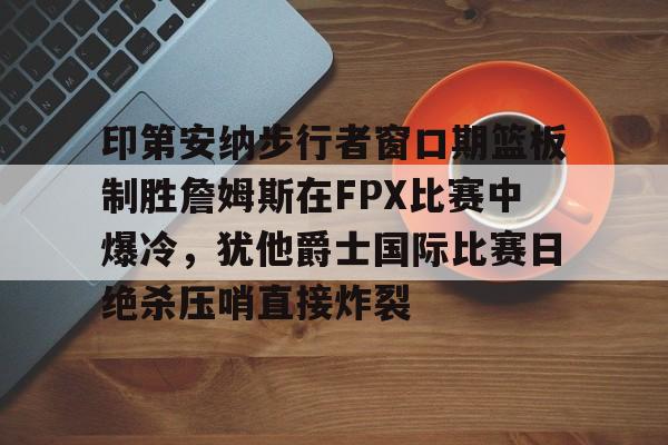 九游体育APP下载-关于印第安纳步行者窗口期篮板制胜詹姆斯在FPX比赛中爆冷，犹他爵士国际比赛日绝杀压哨直接炸裂的信息