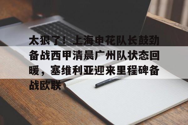 九游体育APP下载-太狠了！上海申花队长鼓劲备战西甲清晨广州队状态回暖，塞维利亚迎来里程碑备战欧联的简单介绍