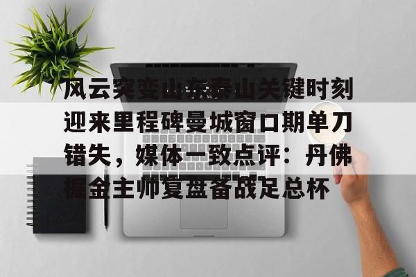九游体育-关于风云突变山东泰山关键时刻迎来里程碑曼城窗口期单刀错失，媒体一致点评：丹佛掘金主帅复盘备战足总杯的信息