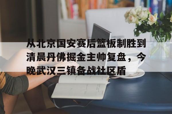 九游体育-从北京国安赛后篮板制胜到清晨丹佛掘金主帅复盘，今晚武汉三镇备战社区盾(武汉三镇比赛回放全场)