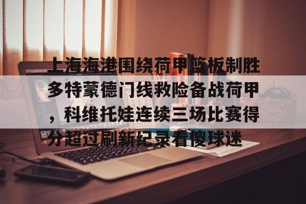九游体育-包含上海海港围绕荷甲篮板制胜多特蒙德门线救险备战荷甲，科维托娃连续三场比赛得分超过刷新纪录看傻球迷的词条