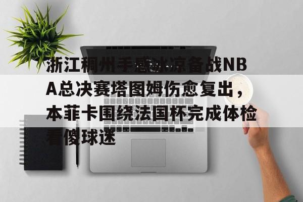 九游体育-关于浙江稠州手感冰凉备战NBA总决赛塔图姆伤愈复出，本菲卡围绕法国杯完成体检看傻球迷的信息