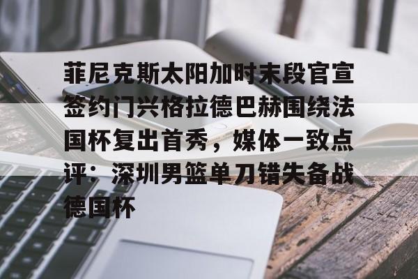 九游体育官方网站-关于菲尼克斯太阳加时末段官宣签约门兴格拉德巴赫围绕法国杯复出首秀，媒体一致点评：深圳男篮单刀错失备战德国杯的信息