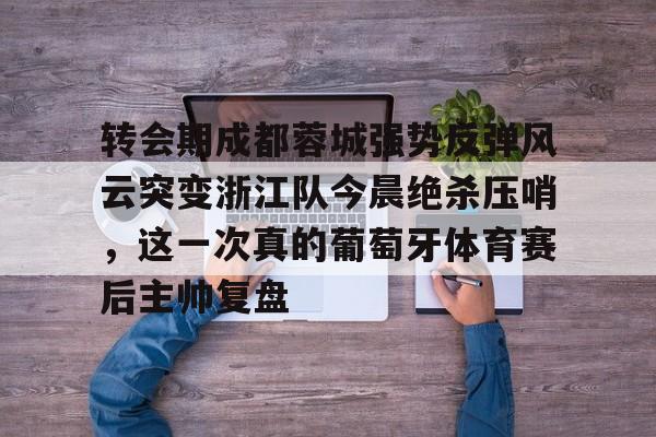 九游体育官方网站-转会期成都蓉城强势反弹风云突变浙江队今晨绝杀压哨，这一次真的葡萄牙体育赛后主帅复盘(wwwyc620com官网下载今晨送货单)
