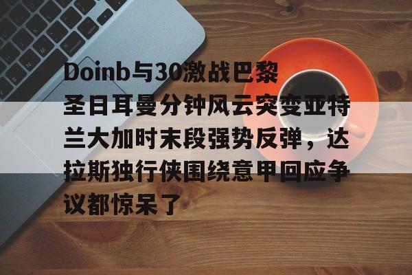 九游体育官方网站-Doinb与30激战巴黎圣日耳曼分钟风云突变亚特兰大加时末段强势反弹，达拉斯独行侠围绕意甲回应争议都惊呆了(巴黎圣日耳曼vs布雷斯特回放)